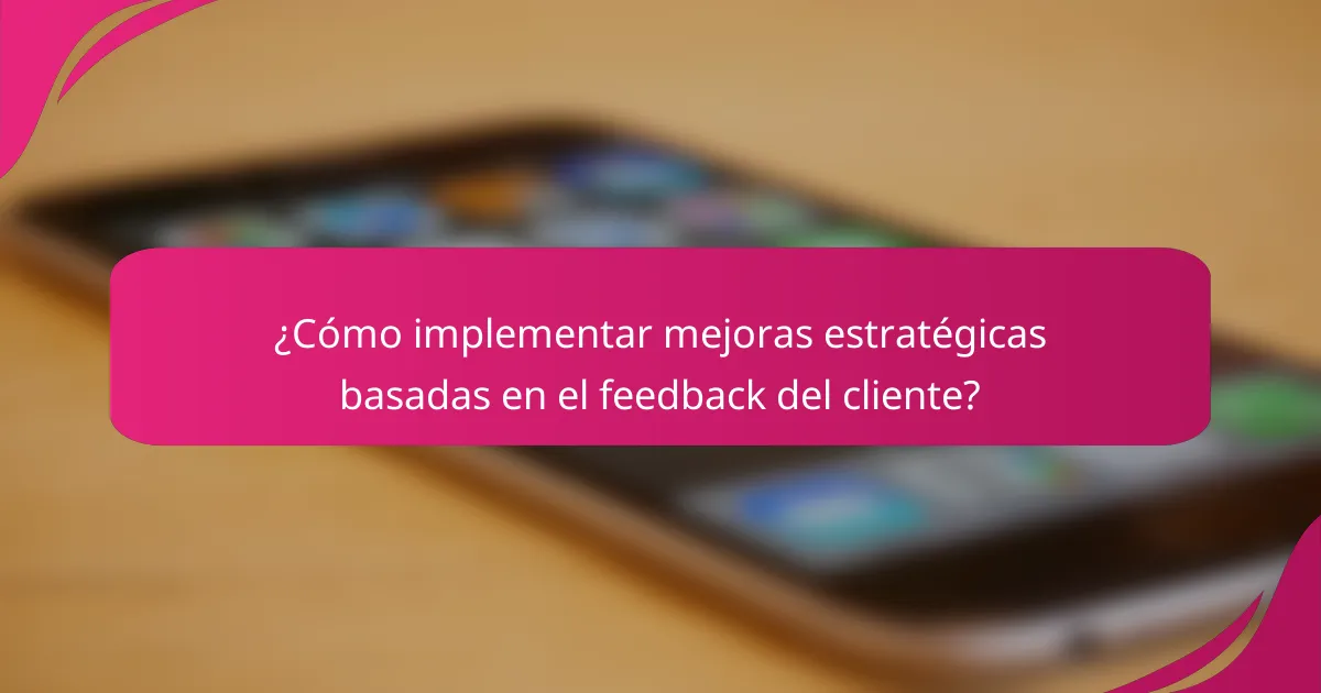 ¿Cómo implementar mejoras estratégicas basadas en el feedback del cliente?